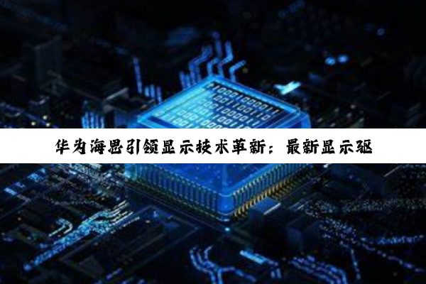 华为海思引领显示技术革新：最新显示驱动芯片成为行业热点