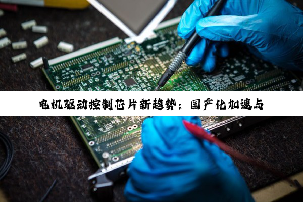 电机驱动控制芯片新趋势：国产化加速与技术创新引领未来热点